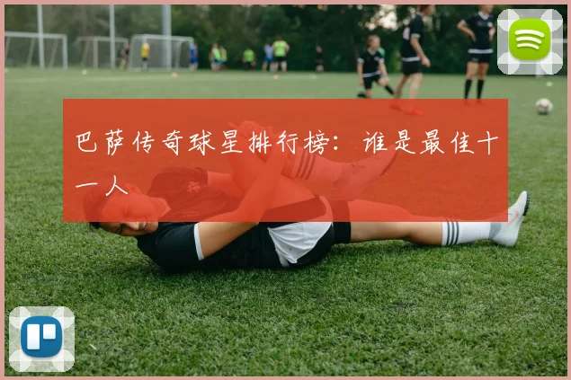 巴萨传奇球星排行榜：谁是最佳十一人