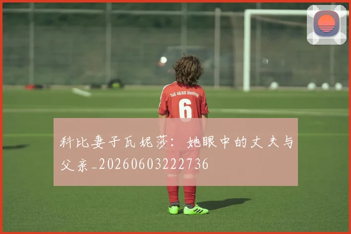 科比妻子瓦妮莎：她眼中的丈夫与父亲_20260603222736