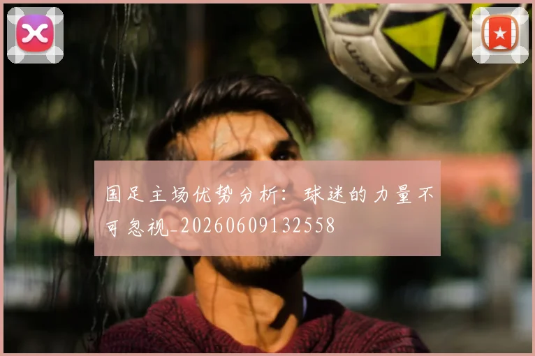 国足主场优势分析:球迷的力量不可忽视_20260609132558