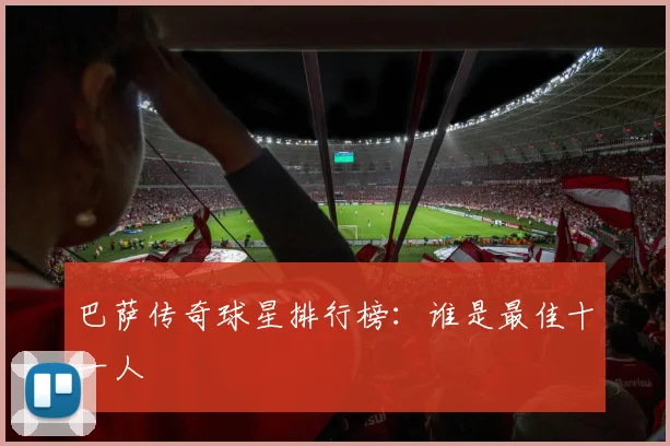 巴萨传奇球星排行榜：谁是最佳十一人