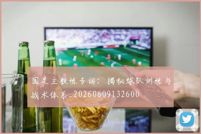 国足主教练专访：揭秘球队训练与战术体系_20260609132600